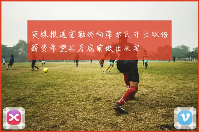 英媒报道富勒姆向席尔瓦开出双倍薪资希望其月底前做出决定