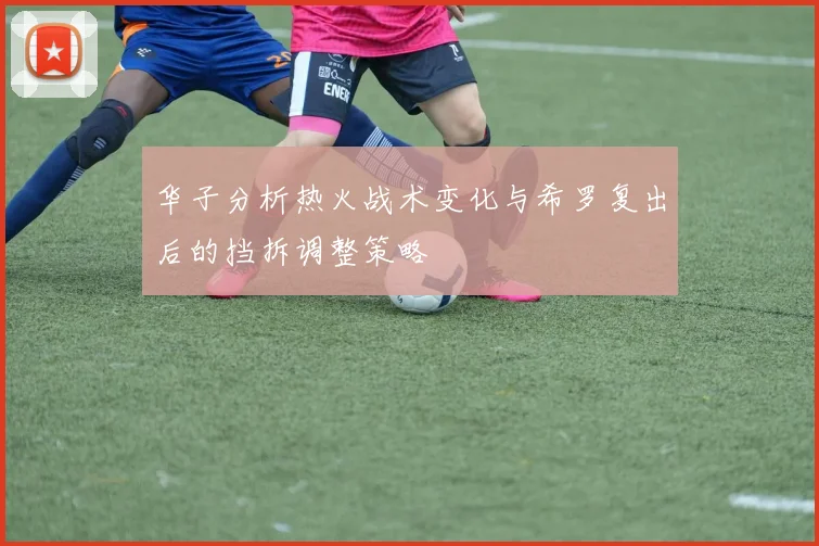 华子分析热火战术变化与希罗复出后的挡拆调整策略