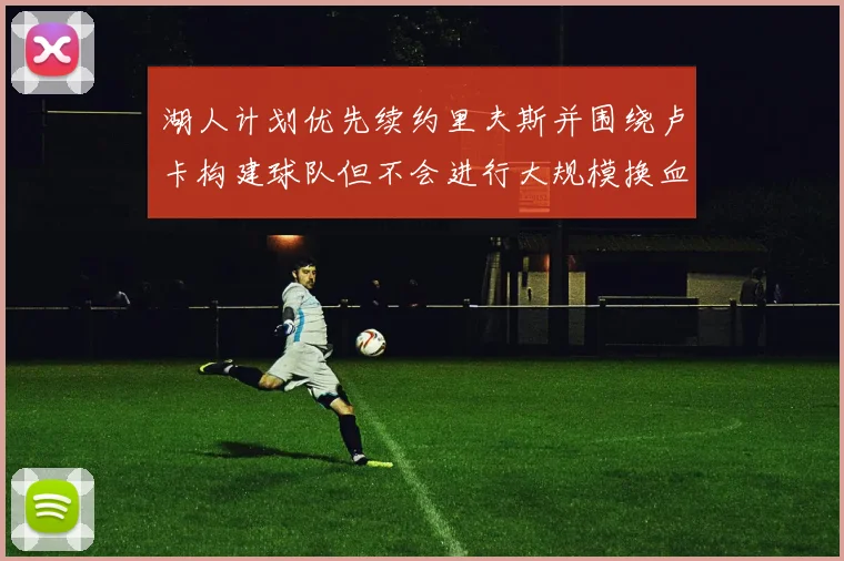 湖人计划优先续约里夫斯并围绕卢卡构建球队但不会进行大规模换血