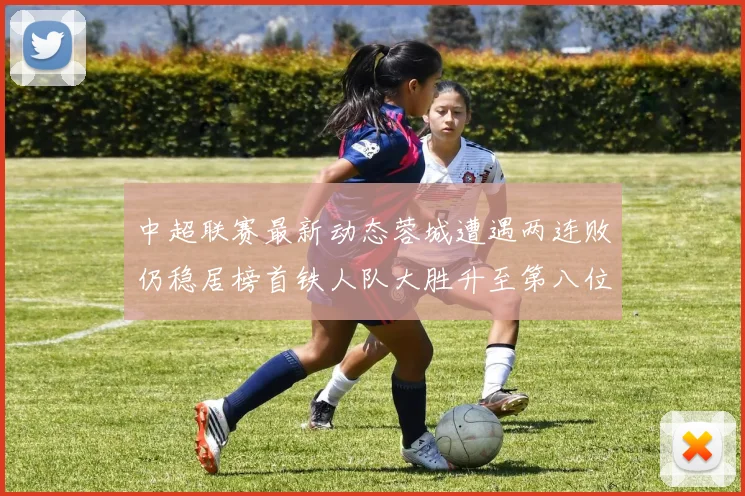 中超联赛最新动态蓉城遭遇两连败仍稳居榜首铁人队大胜升至第八位