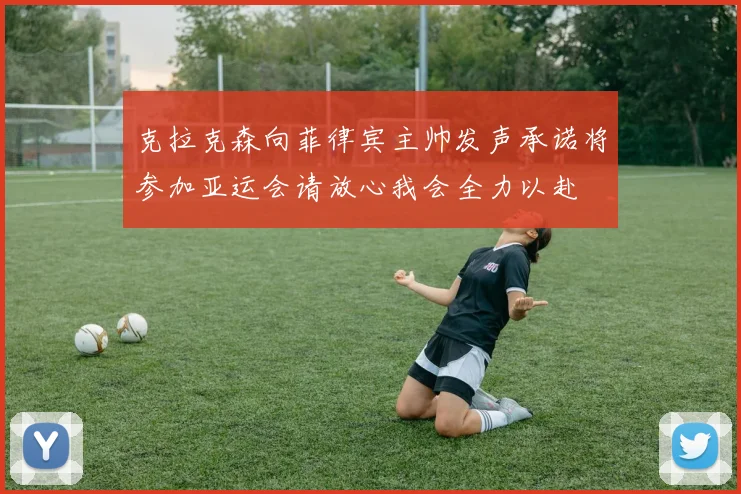克拉克森向菲律宾主帅发声承诺将参加亚运会请放心我会全力以赴