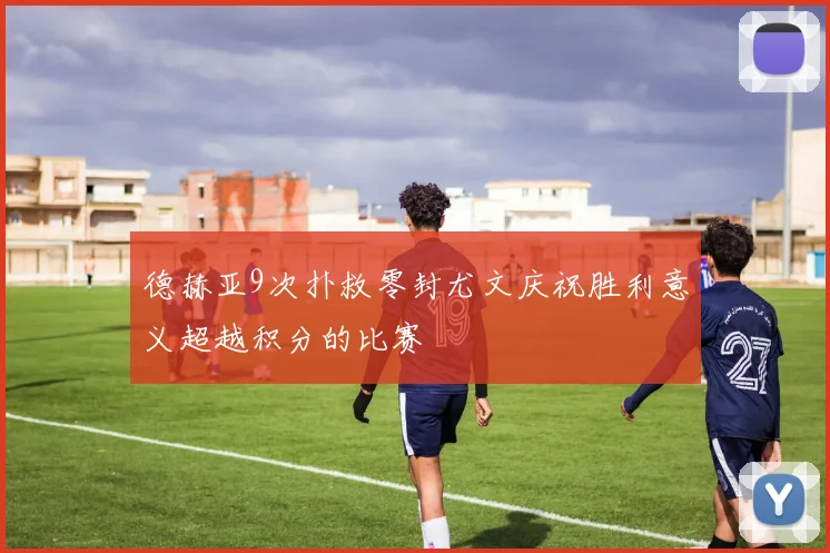 德赫亚9次扑救零封尤文庆祝胜利意义超越积分的比赛