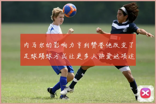 内马尔的影响力亨利赞誉他改变了足球踢球方式让更多人热爱这项运动