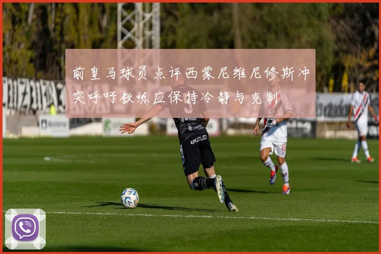 前皇马球员点评西蒙尼维尼修斯冲突呼吁教练应保持冷静与克制