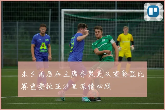 米兰高层和主席齐聚更衣室彰显比赛重要性亚沙里深情回顾