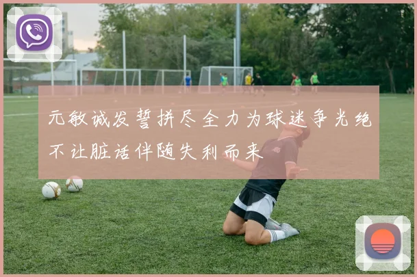 元敏诚发誓拼尽全力为球迷争光绝不让脏话伴随失利而来