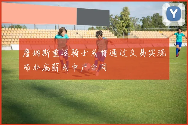 詹姆斯重返骑士或将通过交易实现而非底薪或中产合同