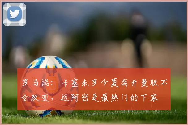 罗马诺：卡塞米罗今夏离开曼联不会改变，迈阿密是最热门的下家