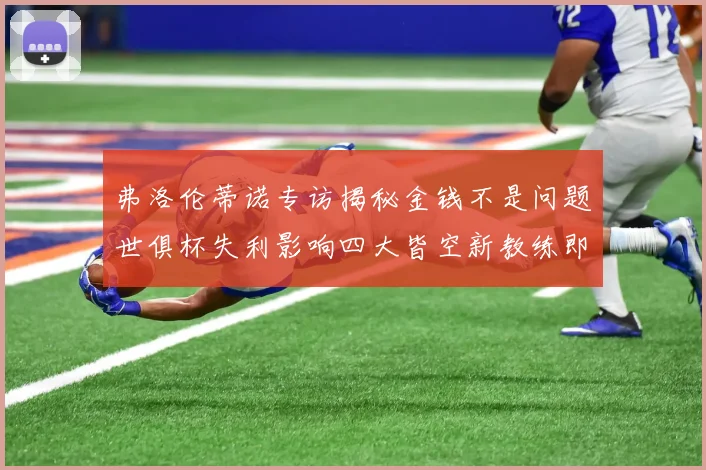 弗洛伦蒂诺专访揭秘金钱不是问题世俱杯失利影响四大皆空新教练即将到来