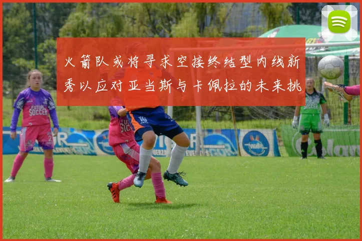 火箭队或将寻求空接终结型内线新秀以应对亚当斯与卡佩拉的未来挑战