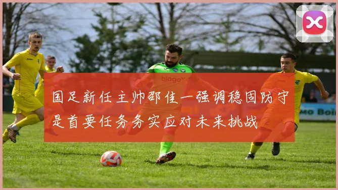 国足新任主帅邵佳一强调稳固防守是首要任务务实应对未来挑战