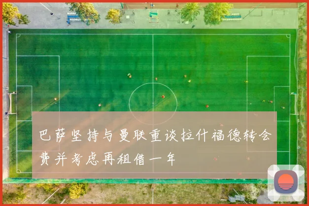 巴萨坚持与曼联重谈拉什福德转会费并考虑再租借一年