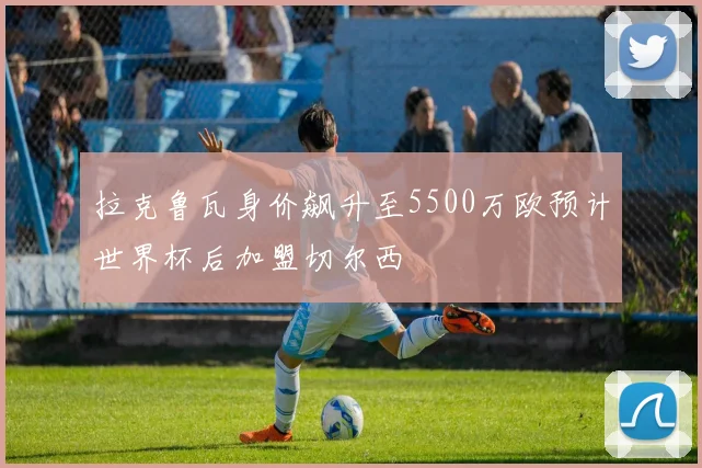 拉克鲁瓦身价飙升至5500万欧预计世界杯后加盟切尔西