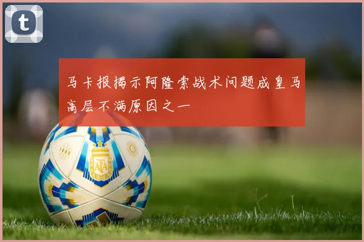 马卡报揭示阿隆索战术问题成皇马高层不满原因之一