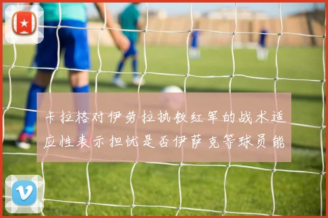 卡拉格对伊劳拉执教红军的战术适应性表示担忧是否伊萨克等球员能融入