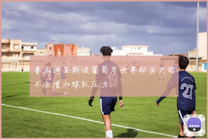 鲁本迪亚斯谈葡萄牙世界杯历史称不会增加球队压力