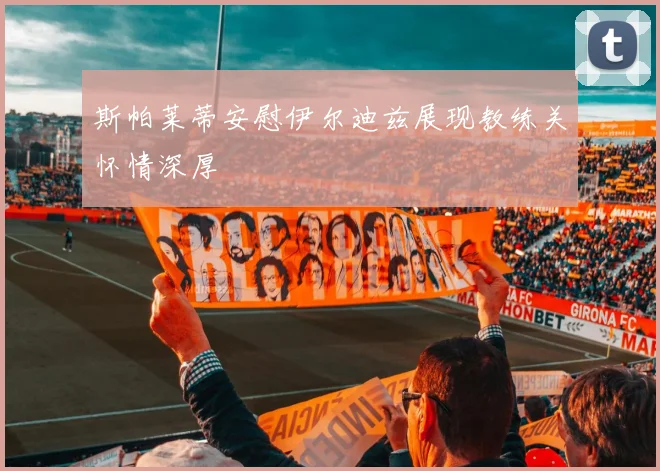 斯帕莱蒂安慰伊尔迪兹展现教练关怀情深厚