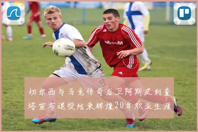 切尔西与马竞传奇后卫阿斯皮利奎塔宣布退役结束辉煌20年职业生涯
