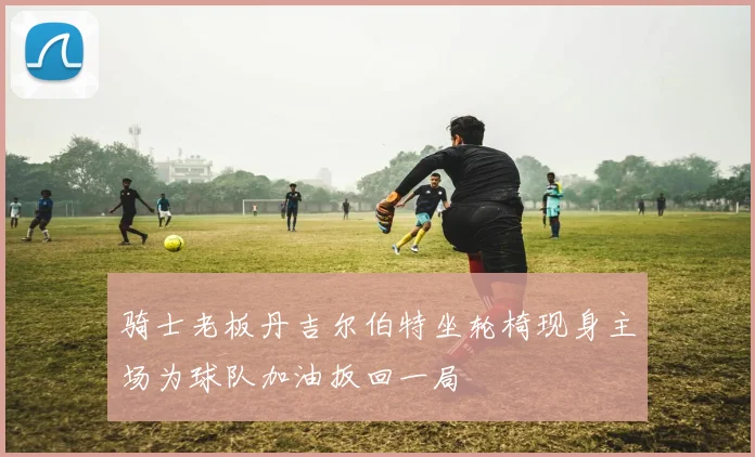 骑士老板丹吉尔伯特坐轮椅现身主场为球队加油扳回一局